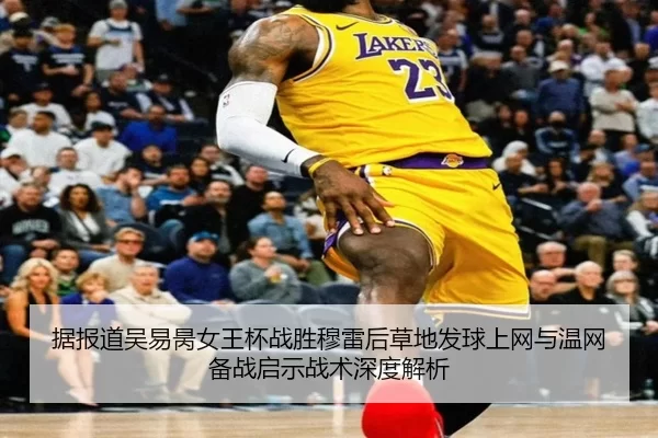 据报道吴易昺女王杯战胜穆雷后草地发球上网与温网备战启示战术深度解析