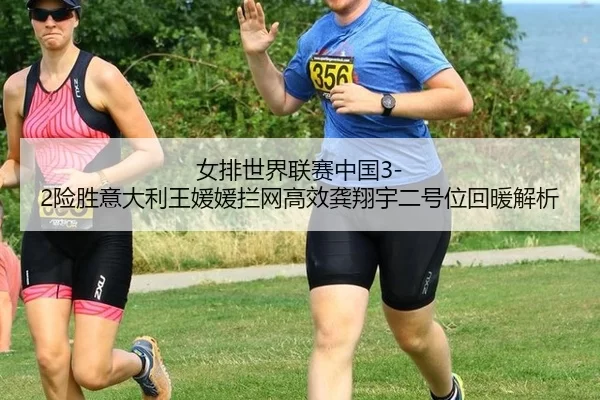 女排世界联赛中国3-2险胜意大利王媛媛拦网高效龚翔宇二号位回暖解析