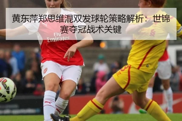 黄东萍郑思维混双发球轮策略解析：世锦赛夺冠战术关键