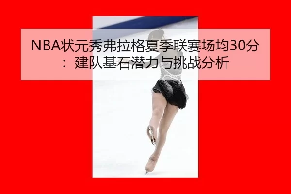 NBA状元秀弗拉格夏季联赛场均30分：建队基石潜力与挑战分析