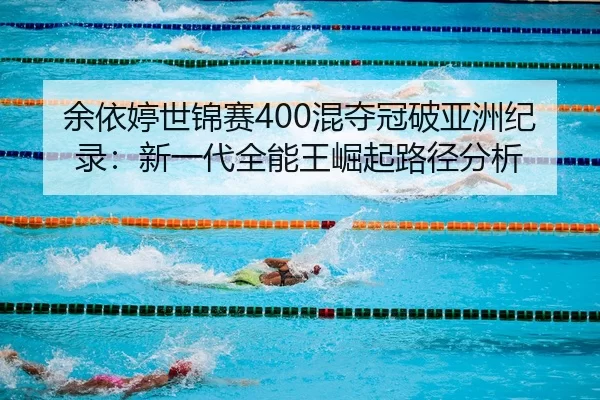 余依婷世锦赛400混夺冠破亚洲纪录：新一代全能王崛起路径分析
